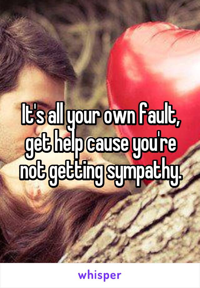 It's all your own fault, get help cause you're not getting sympathy.