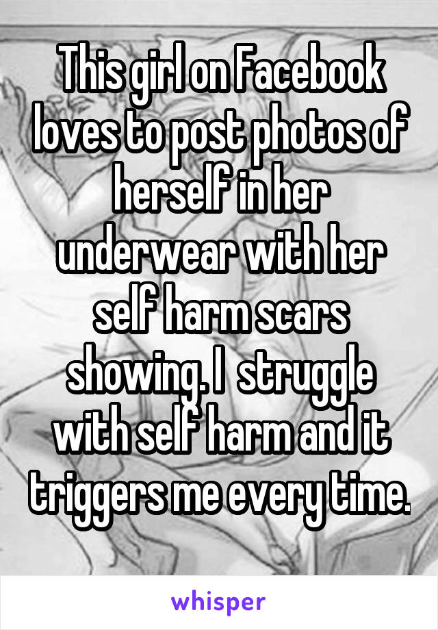 This girl on Facebook loves to post photos of herself in her underwear with her self harm scars showing. I  struggle with self harm and it triggers me every time. 