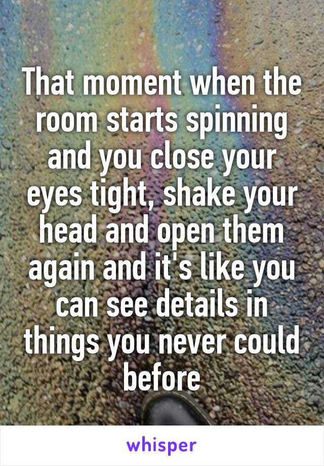 That moment when the room starts spinning and you close your eyes tight, shake your head and open them again and it's like you can see details in things you never could before