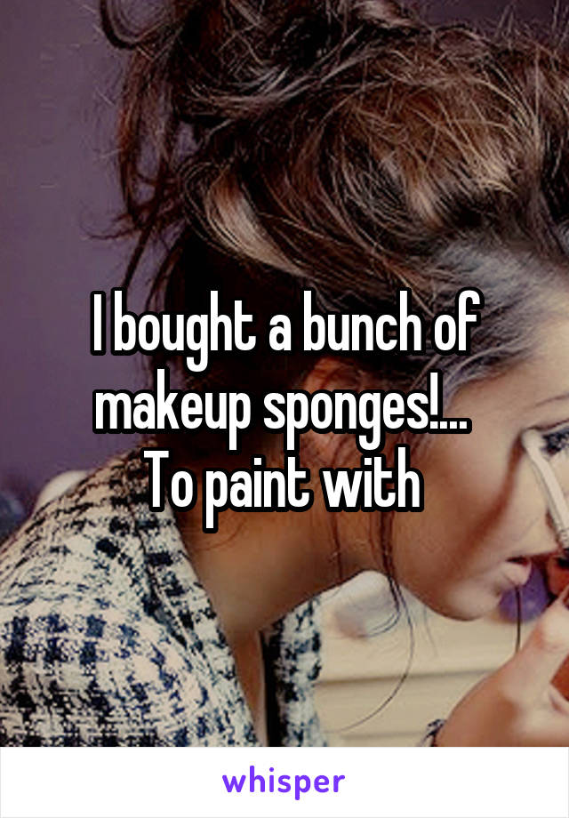 I bought a bunch of makeup sponges!... 
To paint with 