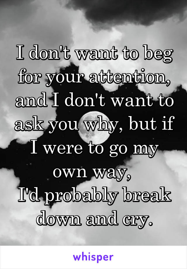 I don't want to beg for your attention, and I don't want to ask you why, but if I were to go my own way, 
I'd probably break down and cry.