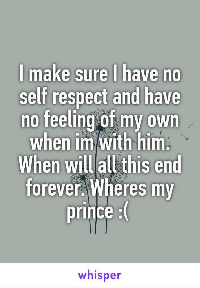 I make sure I have no self respect and have no feeling of my own when im with him. When will all this end forever. Wheres my prince :( 