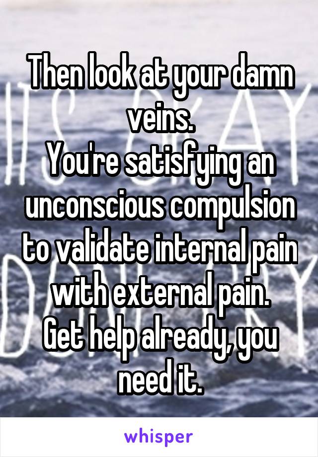 Then look at your damn veins.
You're satisfying an unconscious compulsion to validate internal pain with external pain.
Get help already, you need it.