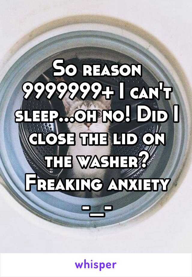 So reason 9999999+ I can't sleep...oh no! Did I close the lid on the washer? Freaking anxiety -_-