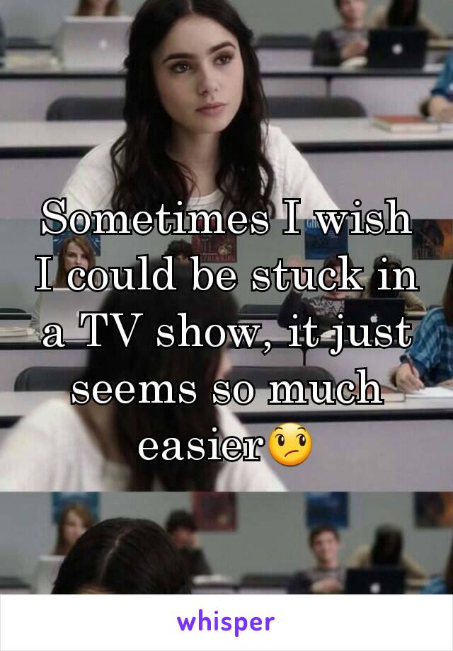 Sometimes I wish I could be stuck in a TV show, it just seems so much easier😞