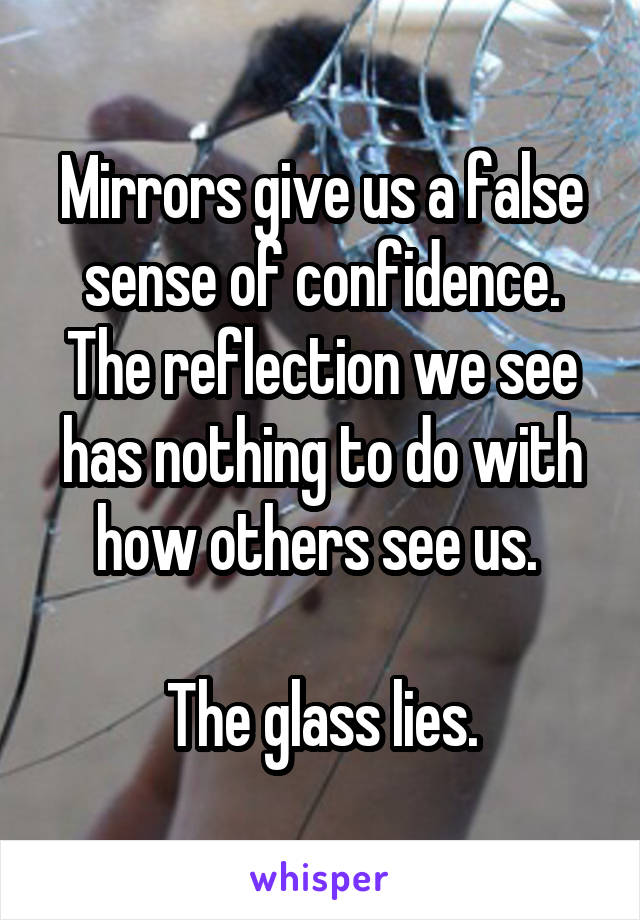 Mirrors give us a false sense of confidence. The reflection we see has nothing to do with how others see us. 

The glass lies.