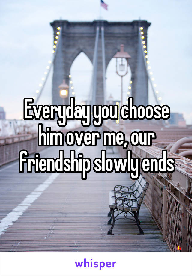 Everyday you choose him over me, our friendship slowly ends