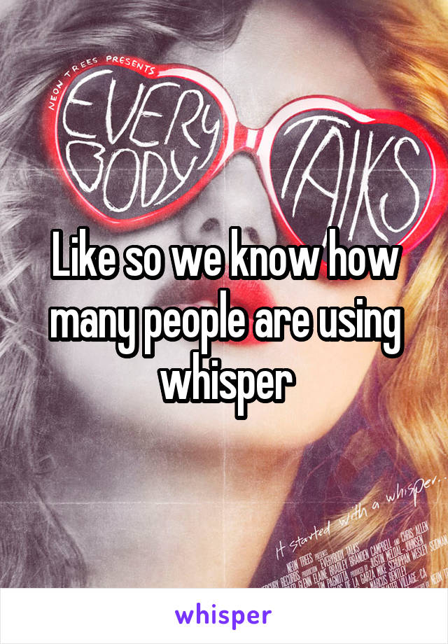 Like so we know how many people are using whisper