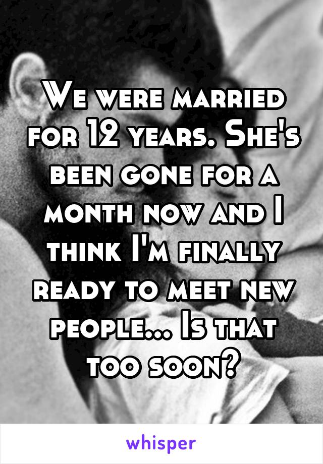 We were married for 12 years. She's been gone for a month now and I think I'm finally ready to meet new people... Is that too soon?