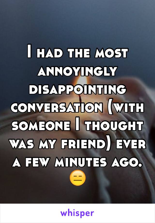 I had the most annoyingly disappointing conversation (with someone I thought was my friend) ever a few minutes ago. 😑