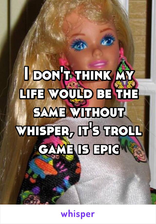 I don't think my life would be the same without whisper, it's troll game is epic