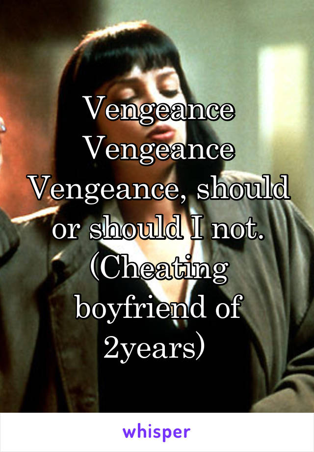 Vengeance Vengeance Vengeance, should or should I not. (Cheating boyfriend of 2years) 