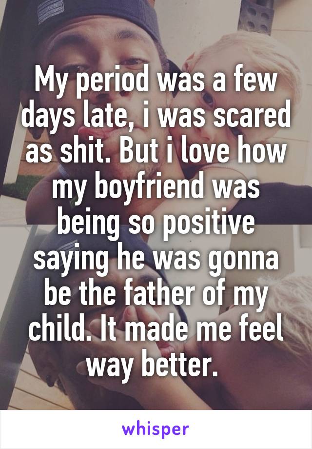 My period was a few days late, i was scared as shit. But i love how my boyfriend was being so positive saying he was gonna be the father of my child. It made me feel way better. 