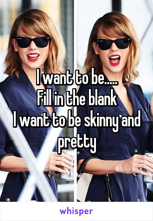 I want to be.....
Fill in the blank
I want to be skinny and pretty