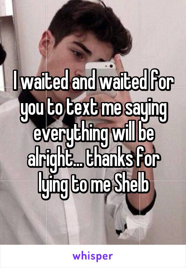 I waited and waited for you to text me saying everything will be alright... thanks for lying to me Shelb