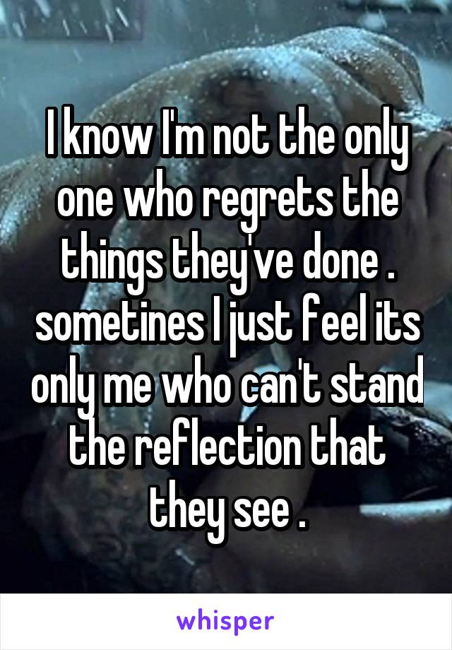 I know I'm not the only one who regrets the things they've done . sometines I just feel its only me who can't stand the reflection that they see .