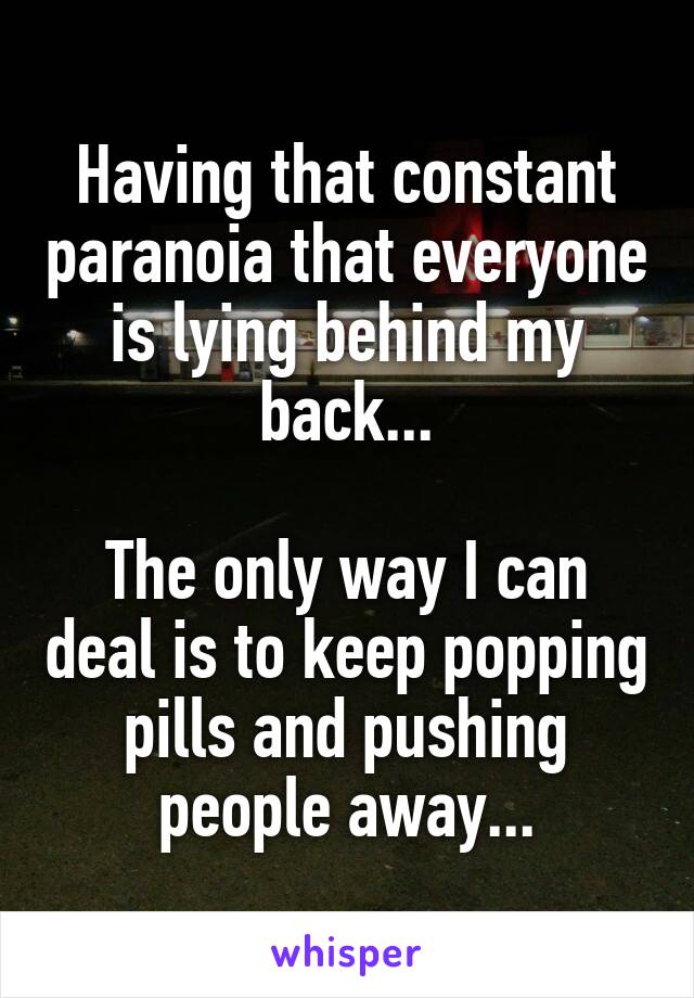 Having that constant paranoia that everyone is lying behind my back...

The only way I can deal is to keep popping pills and pushing people away...