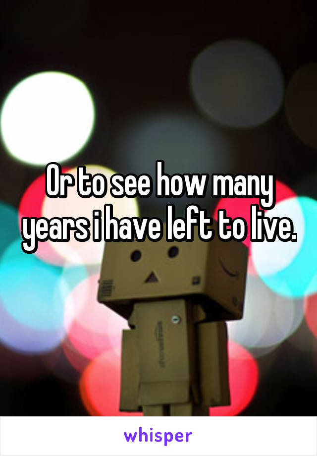 Or to see how many years i have left to live. 