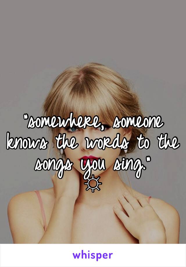 

"somewhere, someone knows the words to the songs you sing."
☼