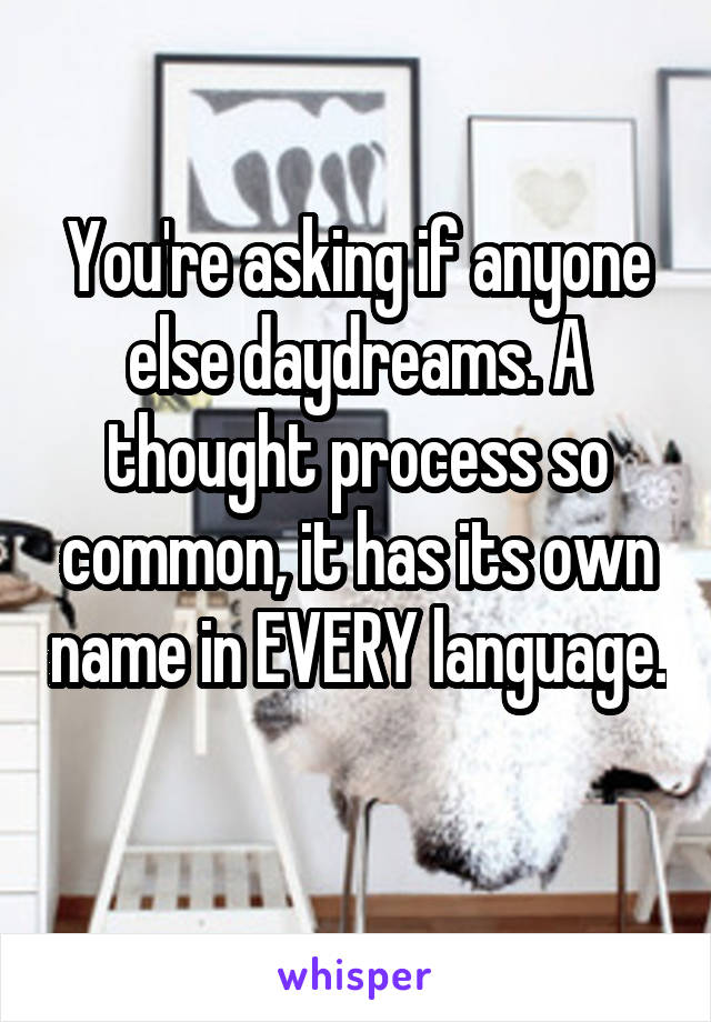 You're asking if anyone else daydreams. A thought process so common, it has its own name in EVERY language. 