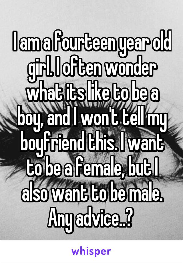 I am a fourteen year old girl. I often wonder what its like to be a boy, and I won't tell my boyfriend this. I want to be a female, but I also want to be male. Any advice..? 