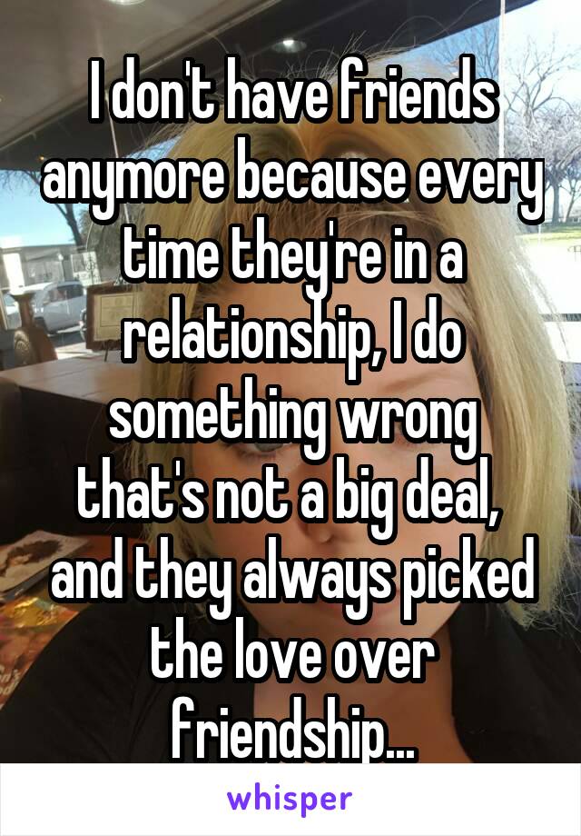 I don't have friends anymore because every time they're in a relationship, I do something wrong that's not a big deal,  and they always picked the love over friendship...