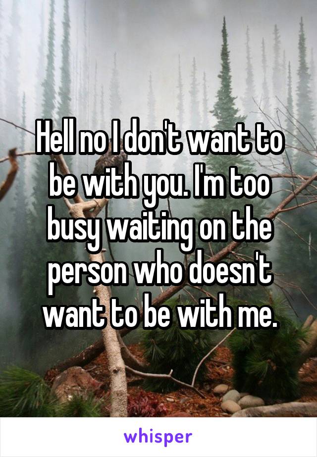 Hell no I don't want to be with you. I'm too busy waiting on the person who doesn't want to be with me.