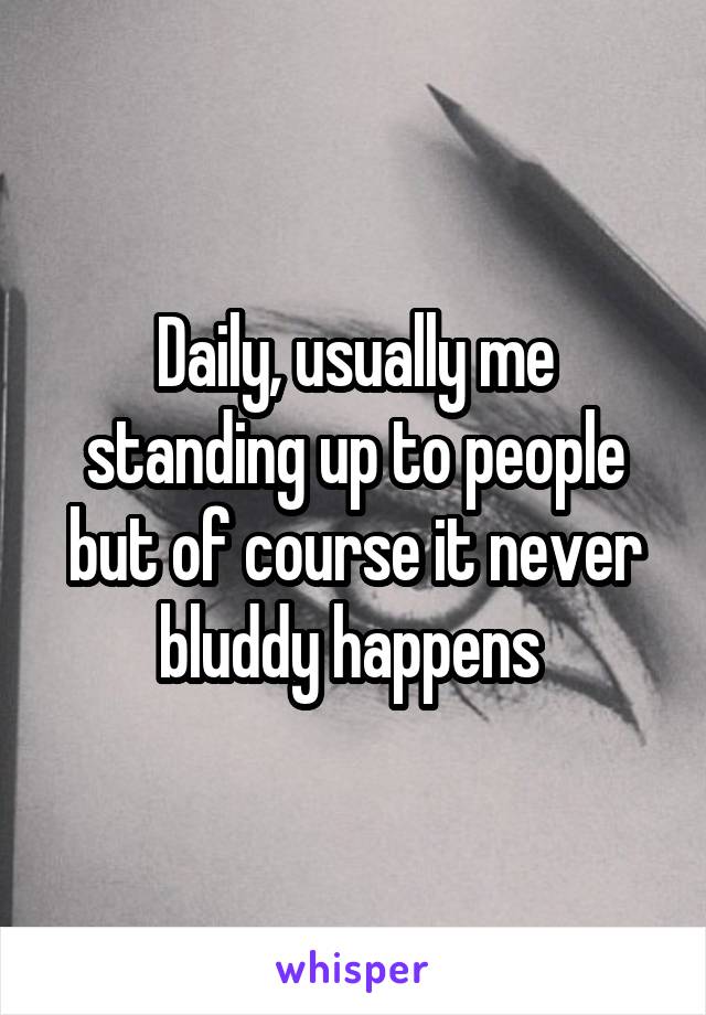 Daily, usually me standing up to people but of course it never bluddy happens 