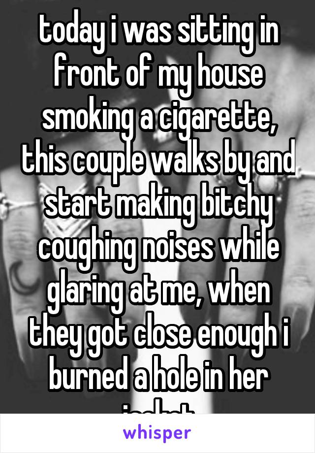 today i was sitting in front of my house smoking a cigarette, this couple walks by and start making bitchy coughing noises while glaring at me, when they got close enough i burned a hole in her jacket