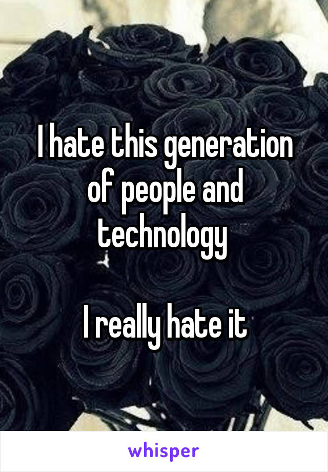 I hate this generation of people and technology 

I really hate it