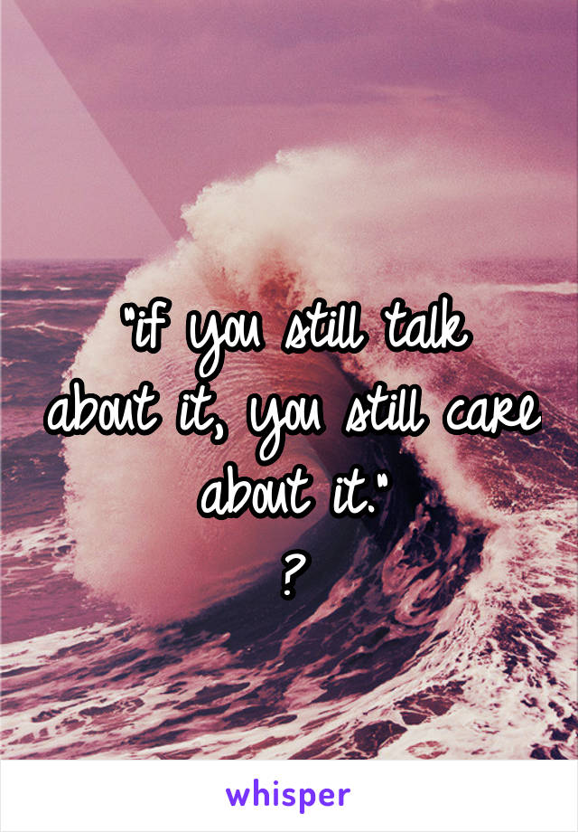 
"if you still talk about it, you still care about it."
†