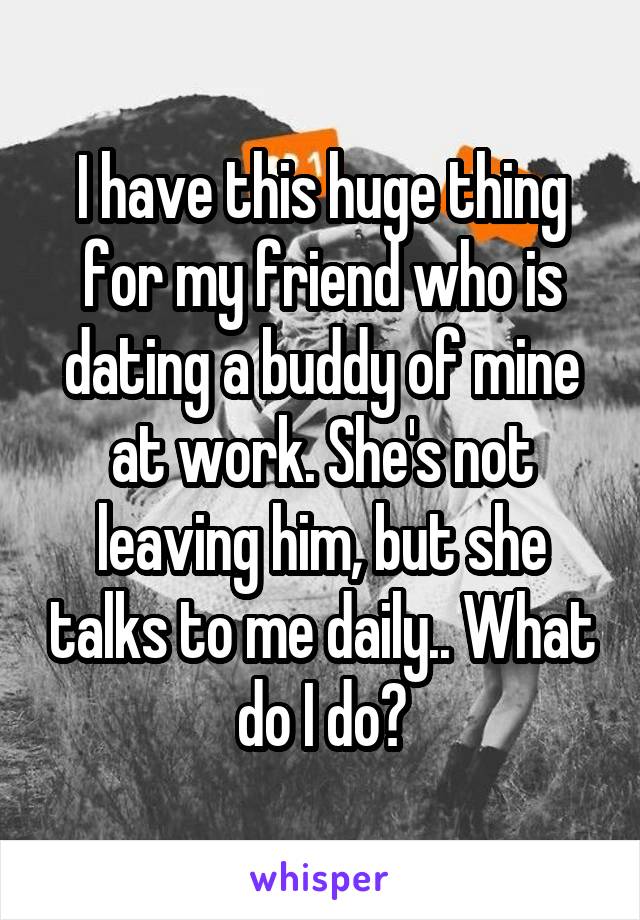 I have this huge thing for my friend who is dating a buddy of mine at work. She's not leaving him, but she talks to me daily.. What do I do?