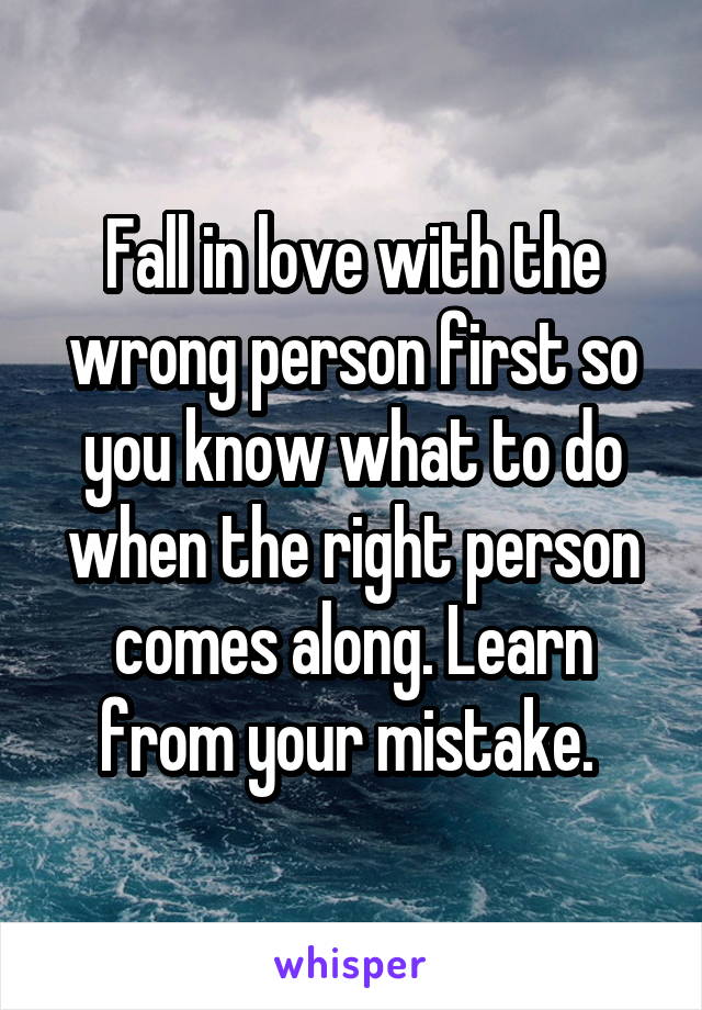 Fall in love with the wrong person first so you know what to do when the right person comes along. Learn from your mistake. 