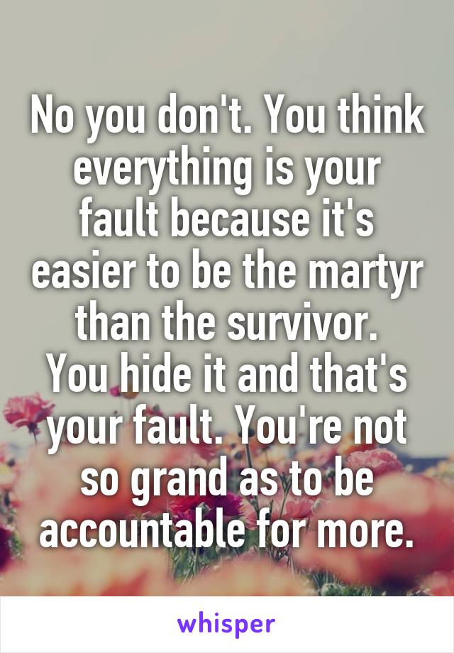 No you don't. You think everything is your fault because it's easier to be the martyr than the survivor.
You hide it and that's your fault. You're not so grand as to be accountable for more.