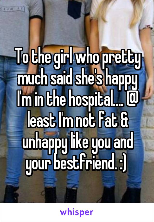 To the girl who pretty much said she's happy I'm in the hospital.... @ least I'm not fat & unhappy like you and your bestfriend. :) 