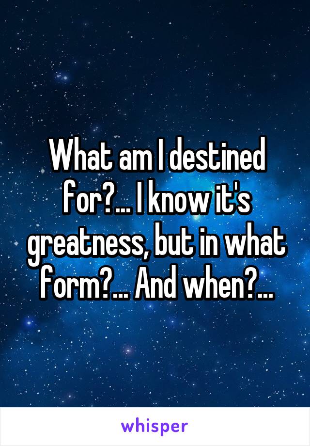 What am I destined for?... I know it's greatness, but in what form?... And when?...