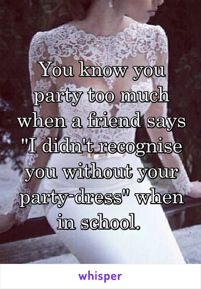 You know you party too much when a friend says "I didn't recognise you without your party-dress" when in school. 