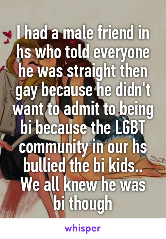 I had a male friend in hs who told everyone he was straight then gay because he didn't want to admit to being bi because the LGBT community in our hs bullied the bi kids..
We all knew he was bi though