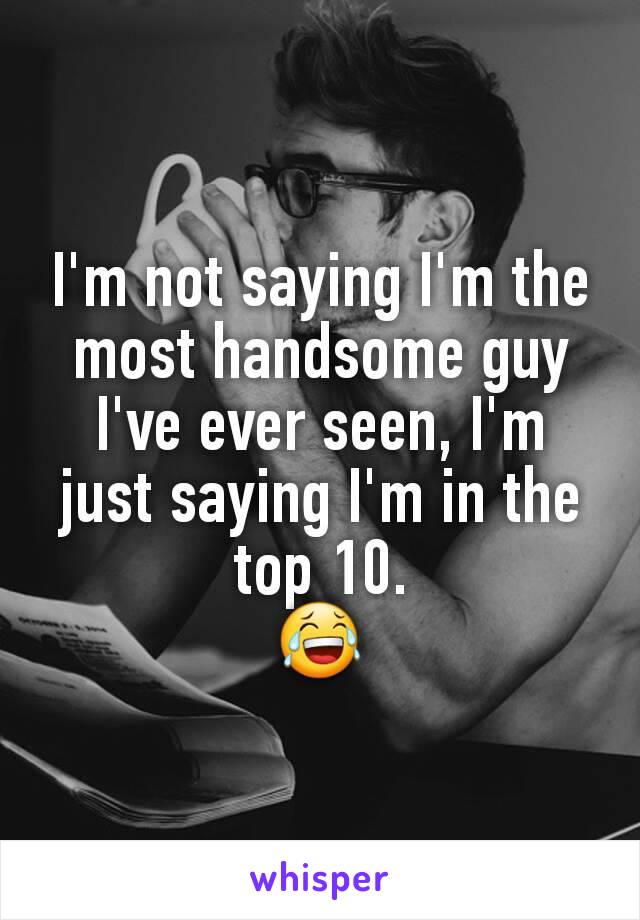 I'm not saying I'm the most handsome guy I've ever seen, I'm just saying I'm in the top 10.
😂