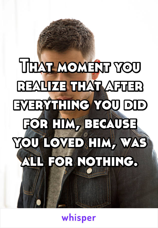 That moment you realize that after everything you did for him, because you loved him, was all for nothing.