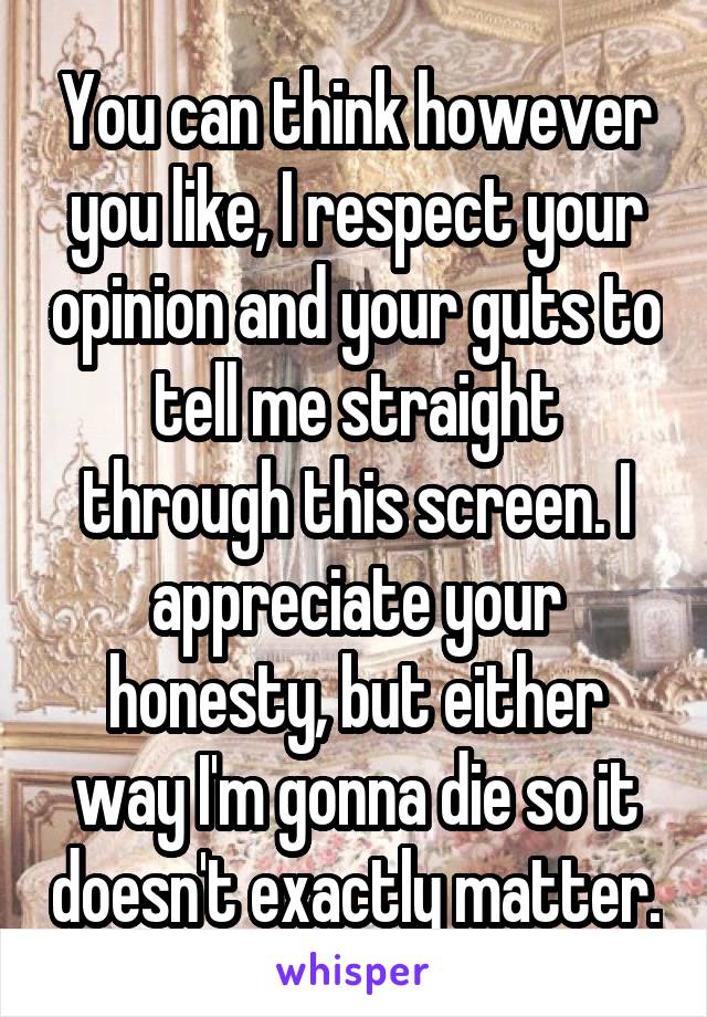 You can think however you like, I respect your opinion and your guts to tell me straight through this screen. I appreciate your honesty, but either way I'm gonna die so it doesn't exactly matter.