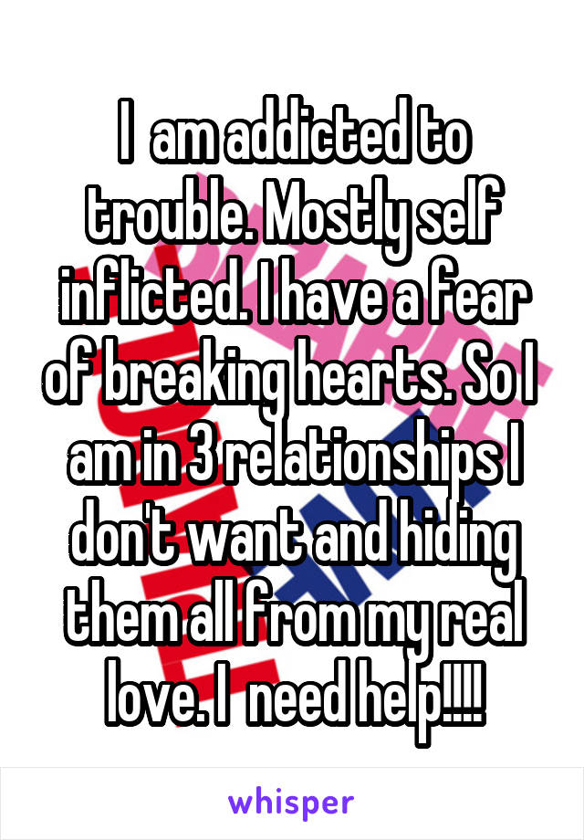 I  am addicted to trouble. Mostly self inflicted. I have a fear of breaking hearts. So I  am in 3 relationships I don't want and hiding them all from my real love. I  need help!!!!