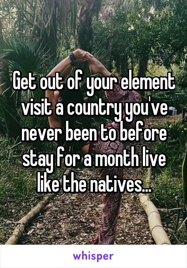 Get out of your element visit a country you've never been to before stay for a month live like the natives...