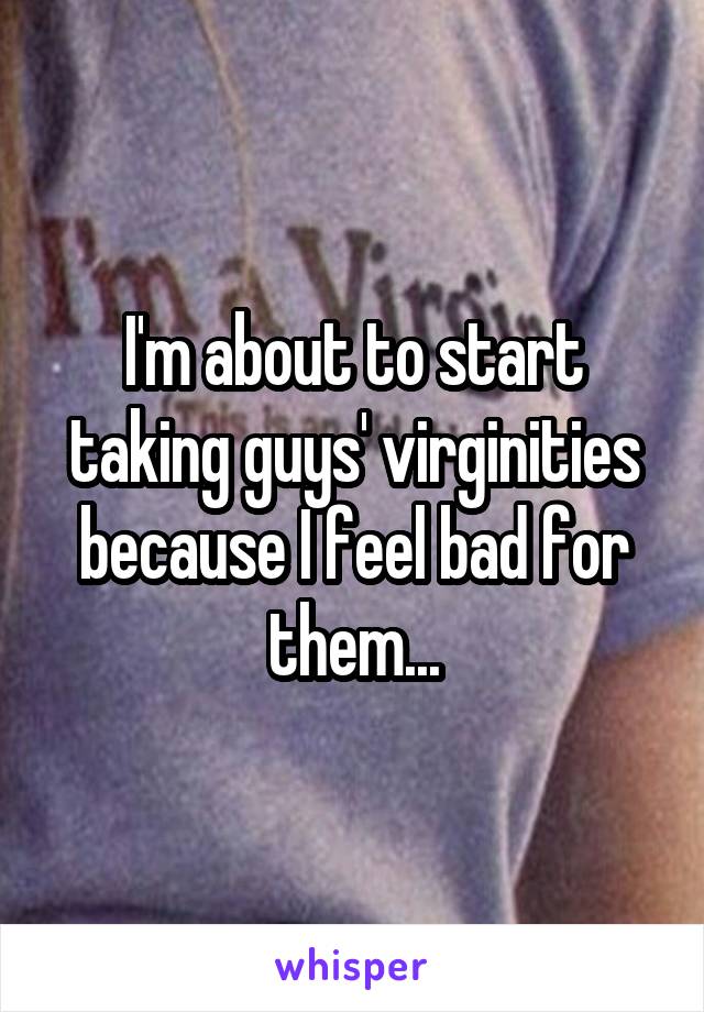 I'm about to start taking guys' virginities because I feel bad for them...