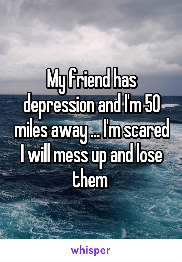 My friend has depression and I'm 50 miles away ... I'm scared I will mess up and lose them 