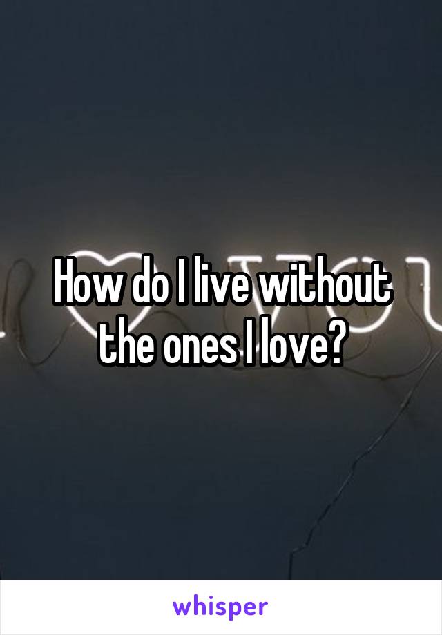 How do I live without the ones I love?