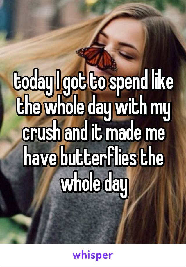 today I got to spend like the whole day with my crush and it made me have butterflies the whole day