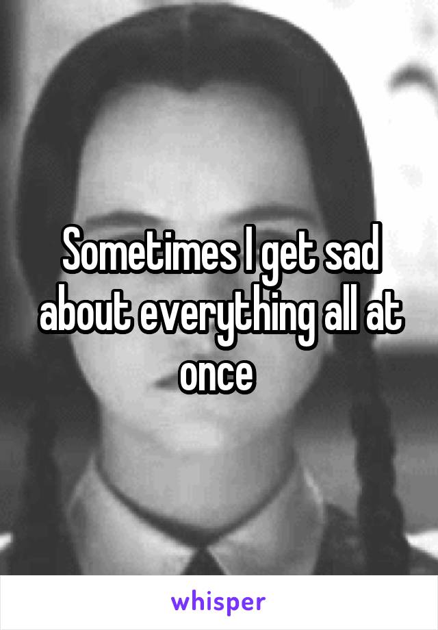 Sometimes I get sad about everything all at once 