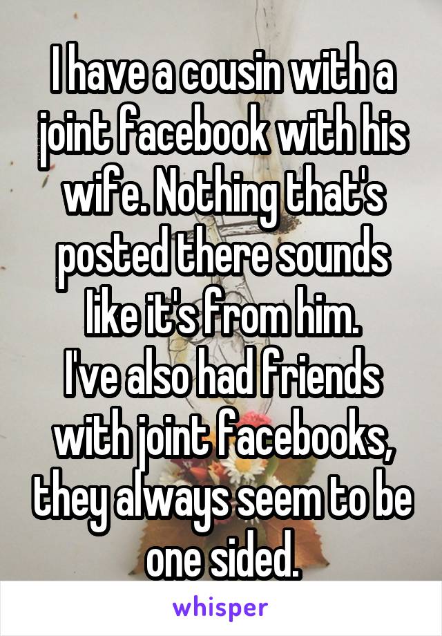 I have a cousin with a joint facebook with his wife. Nothing that's posted there sounds Iike it's from him.
I've also had friends with joint facebooks, they always seem to be one sided.