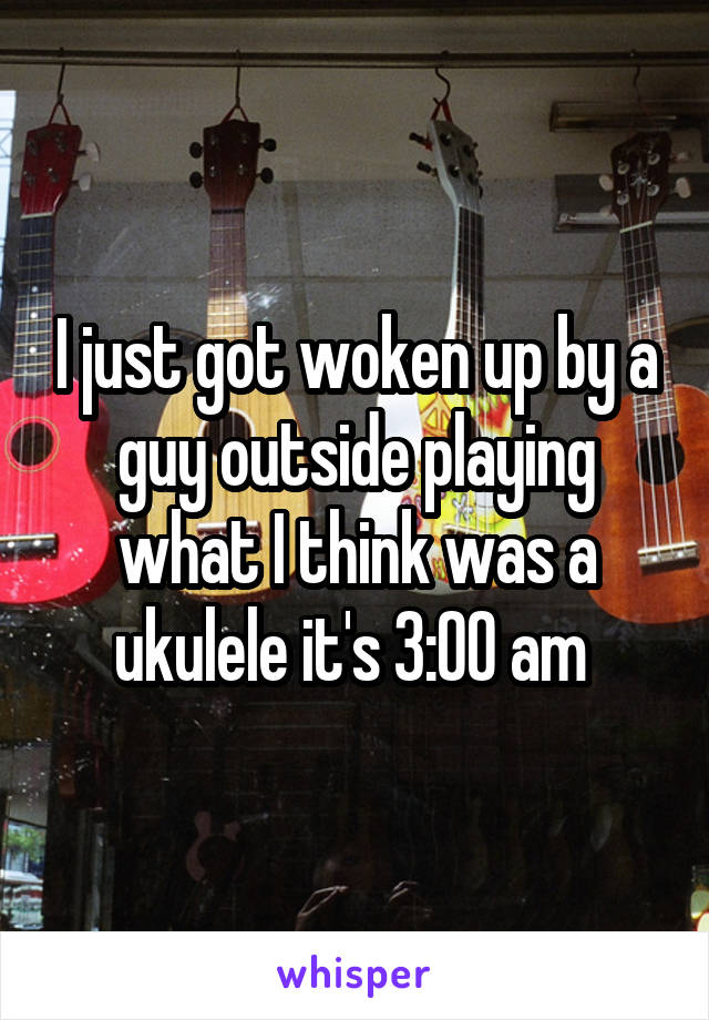 I just got woken up by a guy outside playing what I think was a ukulele it's 3:00 am 